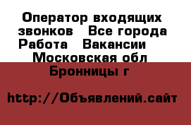  Оператор входящих звонков - Все города Работа » Вакансии   . Московская обл.,Бронницы г.